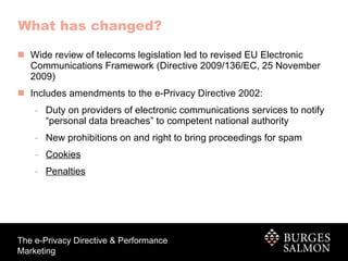 What has changed? Wide review of telecoms legislation led to revised EU Electronic Communications Framework (Directive 2009/136/EC, 25 November 2009) Includes amendments to the e-Privacy Directive 2002: Duty on providers of electronic communications services to notify “personal data breaches” to competent national authority New prohibitions on and right to bring proceedings for spam Cookies Penalties 