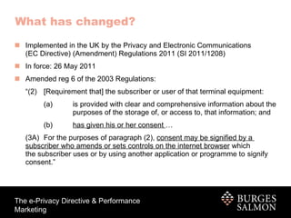 What has changed? Implemented in the UK by the Privacy and Electronic Communications  (EC Directive) (Amendment) Regulations 2011 (SI 2011/1208) In force: 26 May 2011 Amended reg 6 of the 2003 Regulations: “ (2) [Requirement that]   the subscriber or user of that terminal equipment:  (a) is provided with clear and comprehensive information about the  purposes of the storage of, or access to, that information; and  (b) has given his or her consent  …  (3A) For the purposes of paragraph (2),  consent may be signified by a  subscriber who amends or sets controls on the internet browser  which  the subscriber uses or by using another application or programme to  signify consent.” 