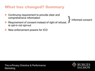 What has changed? Summary Continuing requirement to provide clear and  comprehensive information Requirement of consent instead of right of refusal,  ie opt-in not opt-out New enforcement powers for ICO  Informed consent 