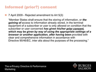 Informed (prior?) consent 7 April 2009 - Rejected amendment to Art 5(3) “ Member States shall ensure that the storing of information, or  the   gaining of  access to information already stored, in the terminal equipment of a subscriber or user is only allowed on condition that the subscriber or user concerned  has given his/her  prior consent , which may be given by way of using the appropriate settings of a browser or another application, after having been  provided with clear   and comprehensive information in accordance with Directive 95/46/EC, inter alia about the purposes of the processing.”  