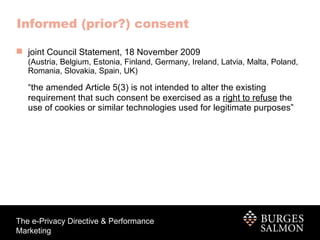 joint Council Statement, 18 November 2009   (Austria, Belgium, Estonia, Finland, Germany, Ireland, Latvia, Malta, Poland, Romania, Slovakia, Spain, UK) “ the amended Article 5(3) is not intended to alter the existing requirement that such consent be exercised as a  right to refuse  the use of cookies or similar technologies used for legitimate purposes” Informed (prior?) consent 