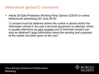 Informed (prior?) consent Article 29 Data Protection Working Party Opinion 2/2010 on online behavioural advertising (22 June 2010) “ i) consent must be obtained  before  the cookie is placed and/or the information stored in the user’s terminal equipment is collected, which is usually referred to as  prior consent  and ii) informed consent can only be obtained if  prior  information about the sending and purposes of the cookie  has been given to the user .” 