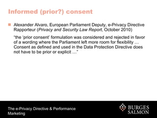 Informed (prior?) consent Alexander Alvaro, European Parliament Deputy, e-Privacy Directive Rapporteur ( Privacy and Security Law Report , October 2010) “ the ‘prior consent’ formulation was considered and rejected in favor of a wording where the Parliament left more room for flexibility … Consent as defined and used in the Data Protection Directive does not have to be prior or explicit …” 
