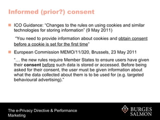 ICO Guidance: “Changes to the rules on using cookies and similar technologies for storing information” (9 May 2011)  “ You need to provide information about cookies and  obtain consent before a cookie is set for the first time ”   European Commission MEMO/11/320,   Brussels, 23 May 2011 “…  the new rules require Member States to ensure users have given their  consent   before  such data is stored or accessed. Before being asked for their consent, the user must be given information about what the data collected about them is to be used for (e.g. targeted behavioural advertising).” Informed (prior?) consent 
