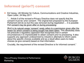 Informed (prior?) consent Ed Vaizey, UK Minister for Culture, Communications and Creative Industries, Open Letter, 24 May 2011 “…  Article 5 of the revised e-Privacy Directive does not specify that the consent must be ‘prior consent’. The original text proposed by the European Parliament did do so but this was removed during negotiation ... it is possible that  consent may be given after or during processing . [But]  in its natural usage ‘consent’ rarely refers to a permission given after the action for which consent is being sought has been taken . This absolutely does not preclude a regulatory approach that recognises that in certain circumstances it is impracticable to obtain consent prior to processing. It also supports any approach underpinned by industry’s attempts to inform users about the specific choices available and as a result allow users to make choices (ie give consent) based on that information. Crucially, the requirement of the revised Directive is for informed consent.” 