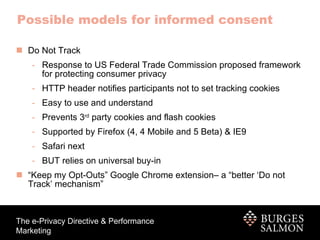 Do Not Track Response to US Federal Trade Commission proposed framework for protecting consumer privacy HTTP header notifies participants not to set tracking cookies  Easy to use and understand Prevents 3 rd  party cookies and flash cookies Supported by Firefox (4, 4 Mobile and 5 Beta) & IE9 Safari next BUT relies on universal buy-in “ Keep my Opt-Outs” Google Chrome extension– a “better ‘Do not Track’ mechanism” Possible models for informed consent 