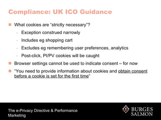 What cookies are “strictly necessary”? Exception construed narrowly Includes eg shopping cart Excludes eg remembering user preferences, analytics Post-click, PI/PV cookies will be caught Browser settings cannot be used to indicate consent – for now “ You need to provide information about cookies and  obtain consent before a cookie is set for the first time ” Compliance: UK ICO Guidance 