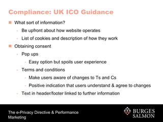 What sort of information? Be upfront about how website operates  List of cookies and description of how they work  Obtaining consent Pop ups Easy option but spoils user experience Terms and conditions Make users aware of changes to Ts and Cs Positive indication that users understand & agree to changes Text in header/footer linked to further information Compliance: UK ICO Guidance 