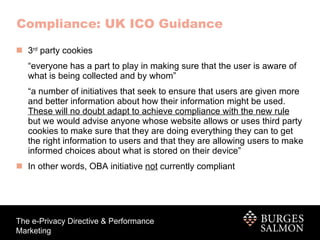 3 rd  party cookies “ everyone has a part to play in making sure that the user is aware of what is being collected and by whom” “ a number of initiatives that seek to ensure that users are given more and better information about how their information might be used.  These will no doubt adapt to achieve compliance with the new rule  but we would advise anyone whose website allows or uses third party cookies to make sure that they are doing everything they can to get the right information to users and that they are allowing users to make informed choices about what is stored on their device” In other words, OBA initiative  not  currently compliant Compliance: UK ICO Guidance 