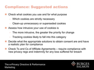 Check what cookies you use and for what purpose Which cookies are strictly necessary Clean-up unnecessary or superseded cookies Assess how intrusive your use of cookies is The more intrusive, the greater the priority for change Tracking cookies likely to fall into this category Decide what the appropriate solutions to obtain consent are and have a realistic plan for compliance Check Ts and Cs of Affiliate Agreements – require compliance with new privacy regs and indemnity for any loss suffered for breach Compliance: Suggested actions 