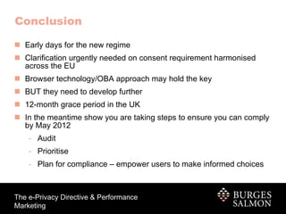 Conclusion Early days for the new regime Clarification urgently needed on consent requirement harmonised across the EU Browser technology/OBA approach may hold the key BUT they need to develop further 12-month grace period in the UK In the meantime show you are taking steps to ensure you can comply by May 2012 Audit Prioritise Plan for compliance – empower users to make informed choices 