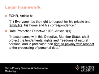 Legal framework ECHR, Article 8: “(1) Everyone has the  right to respect for his private and  family life , his home and his correspondence.” Data Protection Directive 1995, Article 1(1) “In accordance with this Directive, Member States shall protect the fundamental rights and freedoms of natural persons, and in particular their  right to privacy with respect to the processing of personal data .” 