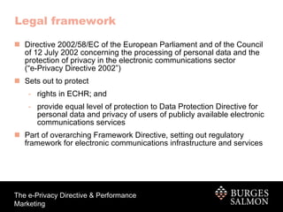 Legal framework Directive 2002/58/EC of the European Parliament and of the Council of 12 July 2002 concerning the processing of personal data and the protection of privacy in the electronic communications sector (“e-Privacy Directive 2002”)  Sets out to protect  rights in ECHR; and  provide equal level of protection to Data Protection Directive for personal data and privacy of users of publicly available electronic communications services Part of overarching Framework Directive, setting out regulatory framework for electronic communications infrastructure and services 