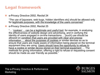 Legal framework e-Privacy Directive 2002, Recital 24 “ The use of [spyware, web bugs, hidden identifiers etc] should be allowed only for  legitimate purposes, with the knowledge of the users concerned .” e-Privacy Directive 2002, Recital 25 “…  ‘ cookies’… can be a legitimate and useful tool , for example, in analysing the effectiveness of website design and advertising, and in verifying the identity of users engaged in on-line transactions ... [such] use should be allowed on  condition that users are provided with clear and precise information … about the purposes of cookies  or similar devices so as to ensure that users are made aware of information being placed on the terminal equipment they are using.  Users should have the opportunity to refuse to have a cookie or similar device stored on their terminal equipment  … The methods for giving information, offering a right to refuse or requesting consent should be made as user friendly as possible.” 