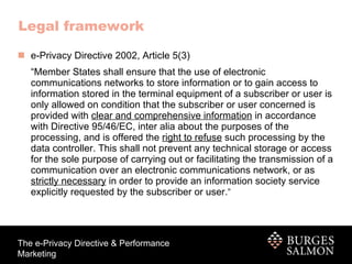 Legal framework   e-Privacy Directive 2002, Article 5(3) “ Member States shall ensure that the use of electronic communications networks to store information or to gain access to information stored in the terminal equipment of a subscriber or user is only allowed on condition that the subscriber or user concerned is provided with  clear and comprehensive information  in accordance with Directive 95/46/EC, inter alia about the purposes of the processing, and is offered the  right to refuse  such processing by the data controller. This shall not prevent any technical storage or access for the sole purpose of carrying out or facilitating the transmission of a communication over an electronic communications network, or as  strictly necessary  in order to provide an information society service explicitly requested by the subscriber or user. ” 