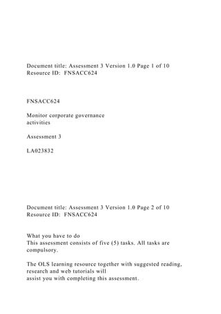 Document title: Assessment 3 Version 1.0 Page 1 of 10
Resource ID: FNSACC624
FNSACC624
Monitor corporate governance
activities
Assessment 3
LA023832
Document title: Assessment 3 Version 1.0 Page 2 of 10
Resource ID: FNSACC624
What you have to do
This assessment consists of five (5) tasks. All tasks are
compulsory.
The OLS learning resource together with suggested reading,
research and web tutorials will
assist you with completing this assessment.
 