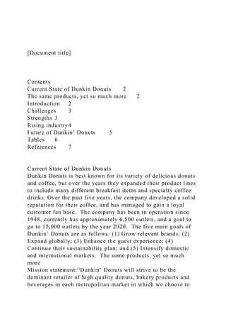 [Document title]
Contents
Current State of Dunkin Donuts 2
The same products, yet so much more 2
Introduction 2
Challenges 3
Strengths 3
Rising industry4
Future of Dunkin’ Donuts 5
Tables 6
References 7
Current State of Dunkin Donuts
Dunkin Donuts is best known for its variety of delicious donuts
and coffee, but over the years they expanded their product lines
to include many different breakfast items and specialty coffee
drinks. Over the past five years, the company developed a solid
reputation for their coffee, and has managed to gain a loyal
customer fan base. The company has been in operation since
1948, currently has approximately 6,500 outlets, and a goal to
go to 15,000 outlets by the year 2020. The five main goals of
Dunkin’ Donuts are as follows: (1) Grow relevant brands; (2)
Expand globally; (3) Enhance the guest experience; (4)
Continue their sustainability plan; and (5) Intensify domestic
and international markets. The same products, yet so much
more
Mission statement:“Dunkin’ Donuts will strive to be the
dominant retailer of high quality donuts, bakery products and
beverages in each metropolitan market in which we choose to
 
