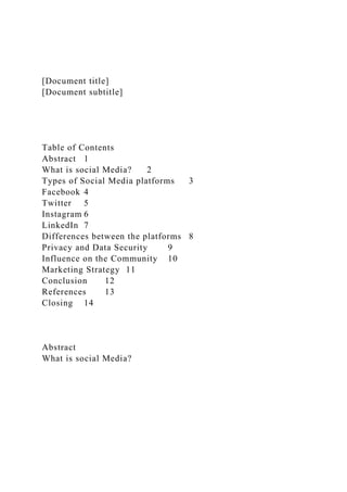 [Document title]
[Document subtitle]
Table of Contents
Abstract 1
What is social Media? 2
Types of Social Media platforms 3
Facebook 4
Twitter 5
Instagram 6
LinkedIn 7
Differences between the platforms 8
Privacy and Data Security 9
Influence on the Community 10
Marketing Strategy 11
Conclusion 12
References 13
Closing 14
Abstract
What is social Media?
 