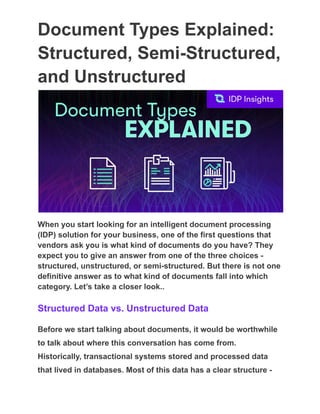 Document Types Explained:
Structured, Semi-Structured,
and Unstructured
When you start looking for an intelligent document processing
(IDP) solution for your business, one of the first questions that
vendors ask you is what kind of documents do you have? They
expect you to give an answer from one of the three choices -
structured, unstructured, or semi-structured. But there is not one
definitive answer as to what kind of documents fall into which
category. Let’s take a closer look..
Structured Data vs. Unstructured Data
Before we start talking about documents, it would be worthwhile
to talk about where this conversation has come from.
Historically, transactional systems stored and processed data
that lived in databases. Most of this data has a clear structure -
 