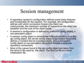 Session management A repository session’s configuration defines some basic features and functionality for the session. For example, the configuration defines with which connection brokers the client can communicate, the maximum number of connections the client can establish and the size of the client cache. A session’s configuration is defined by a session config object, a non-persistent object. A session config object is constructed from values taken from the api config object, the server config object (a persistent object that defines a Content Server’s configuration), and a connection config object (a non-persistent object that defines a particular repository connection). Most of the values found in the api config object are taken from the dmcl.ini file used by  the client. The dmcl.ini file is a client initialization file. 