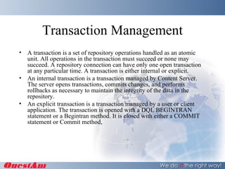 Transaction Management A transaction is a set of repository operations handled as an atomic unit. All operations in the transaction must succeed or none may succeed. A repository connection can have only one open transaction at any particular time. A transaction is either internal or explicit. An internal transaction is a transaction managed by Content Server. The server opens transactions, commits changes, and performs rollbacks as necessary to maintain the integrity of the data in the repository. An explicit transaction is a transaction managed by a user or client application. The transaction is opened with a DQL BEGINTRAN statement or a Begintran method. It is closed with either a COMMIT statement or Commit method, 