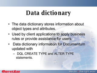 Data dictionary The data dictionary stores information about object types and attributes. Used by client applications to apply business rules or provide assistance for users. Data dictionary information for Documentum  updated with DQL CREATE TYPE and ALTER TYPE statements. 