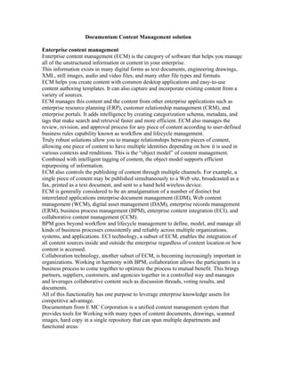 Documentum Content Management solution

Enterprise content management
Enterprise content management (ECM) is the category of software that helps you manage
all of the unstructured information or content in your enterprise.
This information exists in many digital forms as text documents, engineering drawings,
XML, still images, audio and video files, and many other file types and formats.
ECM helps you create content with common desktop applications and easy-to-use
content authoring templates. It can also capture and incorporate existing content from a
variety of sources.
ECM manages this content and the content from other enterprise applications such as
enterprise resource planning (ERP), customer relationship management (CRM), and
enterprise portals. It adds intelligence by creating categorization schema, metadata, and
tags that make search and retrieval faster and more efficient. ECM also manages the
review, revision, and approval process for any piece of content according to user-defined
business rules capability known as workflow and lifecycle management.
Truly robust solutions allow you to manage relationships between pieces of content,
allowing one piece of content to have multiple identities depending on how it is used in
various contexts and renditions. This is the “object model” of content management.
Combined with intelligent tagging of content, the object model supports efficient
repurposing of information.
ECM also controls the publishing of content through multiple channels. For example, a
single piece of content may be published simultaneously to a Web site, broadcasted as a
fax, printed as a text document, and sent to a hand held wireless device.
ECM is generally considered to be an amalgamation of a number of distinct but
interrelated applications enterprise document management (EDM), Web content
management (WCM), digital asset management (DAM), enterprise records management
(ERM), business process management (BPM), enterprise content integration (ECI), and
collaborative content management (CCM).
BPM goes beyond workflow and lifecycle management to define, model, and manage all
kinds of business processes consistently and reliably across multiple organizations,
systems, and applications. ECI technology, a subset of ECM, enables the integration of
all content sources inside and outside the enterprise regardless of content location or how
content is accessed.
Collaboration technology, another subset of ECM, is becoming increasingly important in
organizations. Working in harmony with BPM, collaboration allows the participants in a
business process to come together to optimize the process to mutual benefit. This brings
partners, suppliers, customers, and agencies together in a controlled way and manages
and leverages collaborative content such as discussion threads, voting results, and
documents.
All of this functionality has one purpose to leverage enterprise knowledge assets for
competitive advantage.
Documentum from E MC Corporation is a unified content management system that
provides tools for Working with many types of content documents, drawings, scanned
images, hard copy in a single repository that can span multiple departments and
functional areas.
 