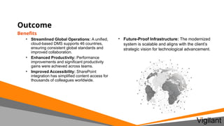 Outcome
Benefits
• Streamlined Global Operations: A unified,
cloud-based DMS supports 46 countries,
ensuring consistent global standards and
improved collaboration.
• Enhanced Productivity: Performance
improvements and significant productivity
gains were achieved across teams.
• Improved Accessibility: SharePoint
integration has simplified content access for
thousands of colleagues worldwide.
• Future-Proof Infrastructure: The modernized
system is scalable and aligns with the client’s
strategic vision for technological advancement.
 