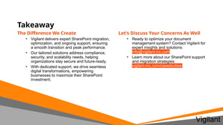 Takeaway
Let’s Discuss Your Concerns As Well
• Ready to optimize your document
management system? Contact Vigilant for
expert insights and solutions:
info@vigilant-inc.com
• Learn more about our SharePoint support
and migration strategies:
vigilant-inc.com/casestudies/
The Difference We Create
• Vigilant delivers expert SharePoint migration,
optimization, and ongoing support, ensuring
a smooth transition and peak performance.
• Our tailored solutions address compliance,
security, and scalability needs, helping
organizations stay secure and future-ready.
• With dedicated support, we drive seamless
digital transformations, empowering
businesses to maximize their SharePoint
investment.
 