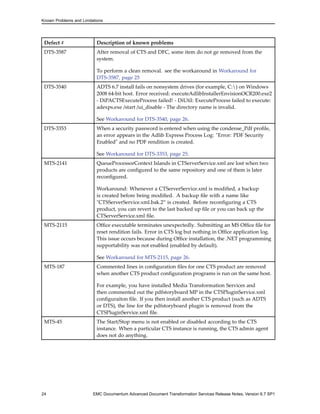 Known Problems and Limitations




 Defect #                 Description of known problems
 DTS-3587                 After removal of CTS and DFC, some item do not ge removed from the
                          system.

                          To perform a clean removal. see the workaround in Workaround for
                          DTS-3587, page 25
 DTS-3540                 ADTS 6.7 install fails on nonsystem drives (for example, C:) on Windows
                          2008 64-bit host. Error received: executeAdlibInstallerEnvisionOCR200.exe2
                          - DiPACTSExecuteProcess failed! - DiUtil: ExecuteProcess failed to execute:
                          adexps.exe /start /ui_disable - The directory name is invalid.

                          See Workaround for DTS-3540, page 26.
 DTS-3353                 When a security password is entered when using the condense_Pdf profile,
                          an error appears in the Adlib Express Process Log: "Error: PDF Security
                          Enabled" and no PDF rendition is created.

                          See Workaround for DTS-3353, page 25.
 MTS-2141                 QueueProcessorContext Islands in CTServerService.xml are lost when two
                          products are configured to the same repository and one of them is later
                          reconfigured.

                          Workaround: Whenever a CTServerService.xml is modified, a backup
                          is created before being modified. A backup file with a name like
                          "CTSServerService.xml.bak.2” is created. Before reconfiguring a CTS
                          product, you can revert to the last backed up file or you can back up the
                          CTServerService.xml file.
 MTS-2115                 Office executable terminates unexpectedly. Submitting an MS Office file for
                          reset rendition fails. Error in CTS log but nothing in Office application log.
                          This issue occurs because during Office installation, the .NET programming
                          supportability was not enabled (enabled by default).

                          See Workaround for MTS-2115, page 26.
 MTS-187                  Commented lines in configuration files for one CTS product are removed
                          when another CTS product configuration programs is run on the same host.

                          For example, you have installed Media Transformation Services and
                          then commented out the pdfstoryboard MP in the CTSPluginService.xml
                          configuraiton file. If you then install another CTS product (such as ADTS
                          or DTS), the line for the pdfstoryboard plugin is removed from the
                          CTSPluginService.xml file.
 MTS-45                   The Start/Stop menu is not enabled or disabled according to the CTS
                          instance. When a particular CTS instance is running, the CTS admin agent
                          does not do anything.




24                       EMC Documentum Advanced Document Transformation Services Release Notes, Version 6.7 SP1
 