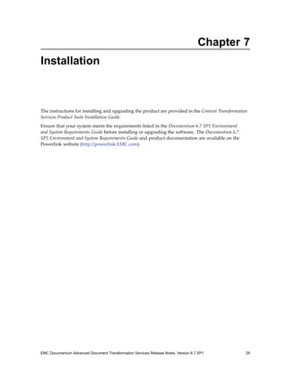 Chapter 7
Installation



The instructions for installing and upgrading the product are provided in the Content Transformation
Services Product Suite Installation Guide.
Ensure that your system meets the requirements listed in the Documentum 6.7 SP1 Environment
and System Requirements Guide before installing or upgrading the software. The Documentum 6.7
SP1 Environment and System Requirements Guide and product documentation are available on the
Powerlink website (http://powerlink.EMC.com).




EMC Documentum Advanced Document Transformation Services Release Notes, Version 6.7 SP1            29
 