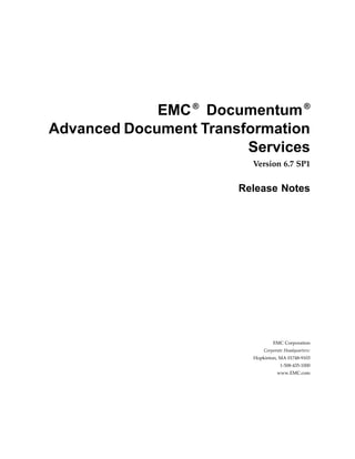 EMC ® Documentum ®
Advanced Document Transformation
                        Services
                         Version 6.7 SP1


                       Release Notes




                                 EMC Corporation
                             Corporate Headquarters:
                         Hopkinton, MA 01748-9103
                                     1-508-435-1000
                                   www.EMC.com
 
