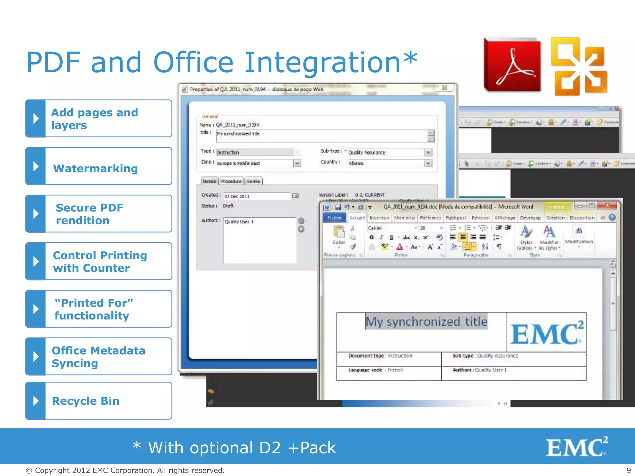 9© Copyright 2012 EMC Corporation. All rights reserved.
PDF and Office Integration*
Add pages and
layers
Watermarking
Secure PDF
rendition
Control Printing
with Counter
“Printed For”
functionality
Office Metadata
Syncing
* With optional D2 +Pack
Recycle Bin
 