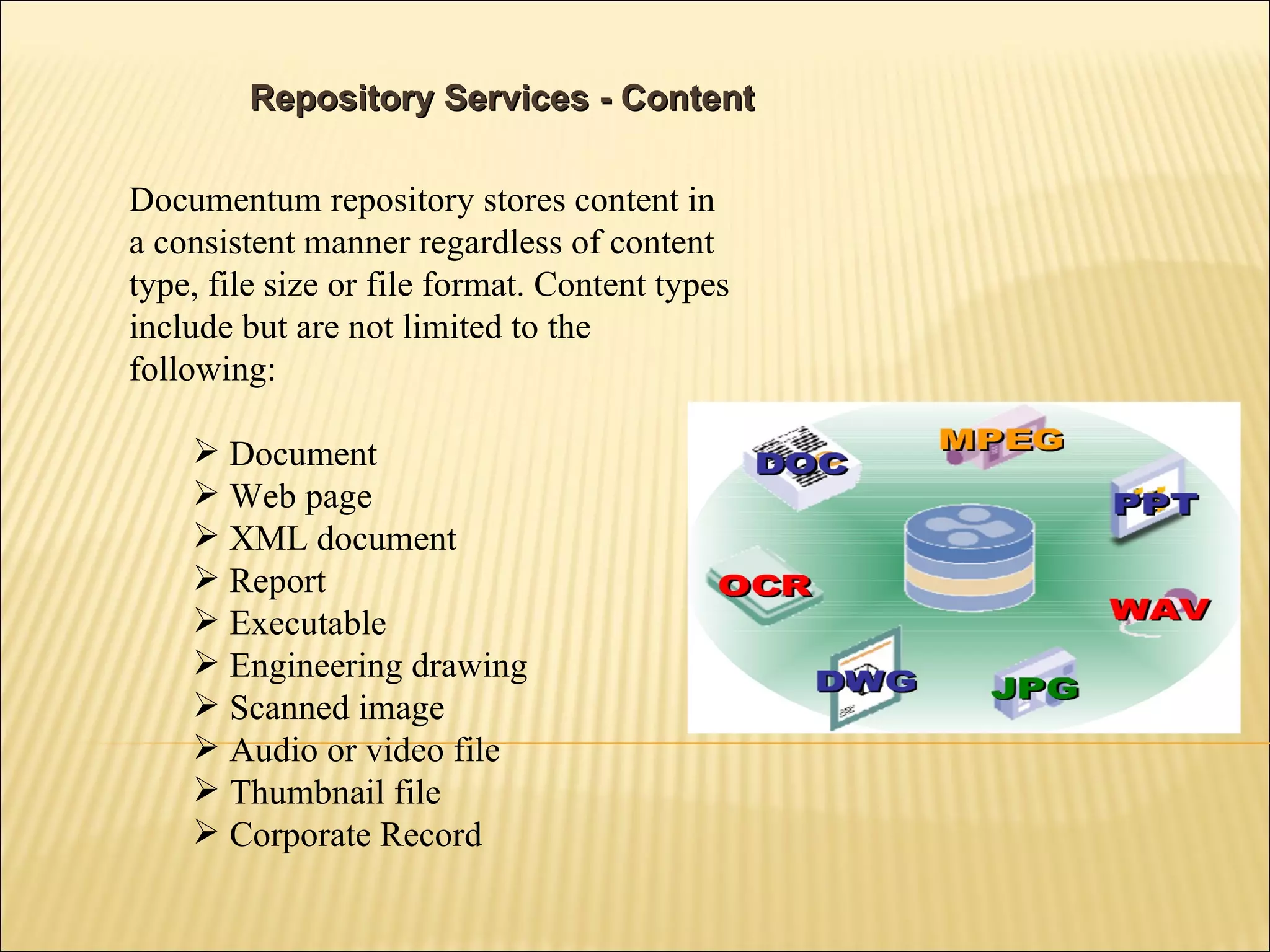Repository Services - Content Documentum repository stores content in a consistent manner regardless of content type, file size or file format. Content types include but are not limited to the following: Document Web page XML document Report Executable Engineering drawing Scanned image Audio or video file Thumbnail file Corporate Record 