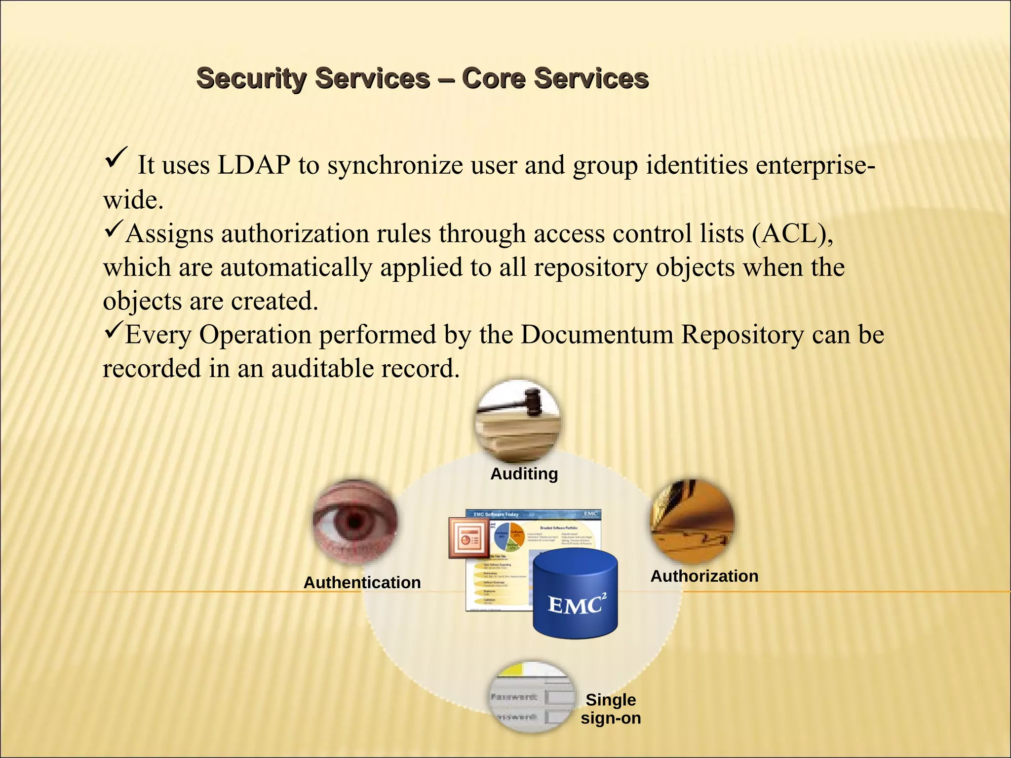 It uses LDAP to synchronize user and group identities enterprise-wide.  Assigns authorization rules through access control lists (ACL), which are automatically applied to all repository objects when the objects are created. Every Operation performed by the Documentum Repository can be recorded in an auditable record. Security Services – Core Services Auditing Authentication Authorization Single sign-on 
