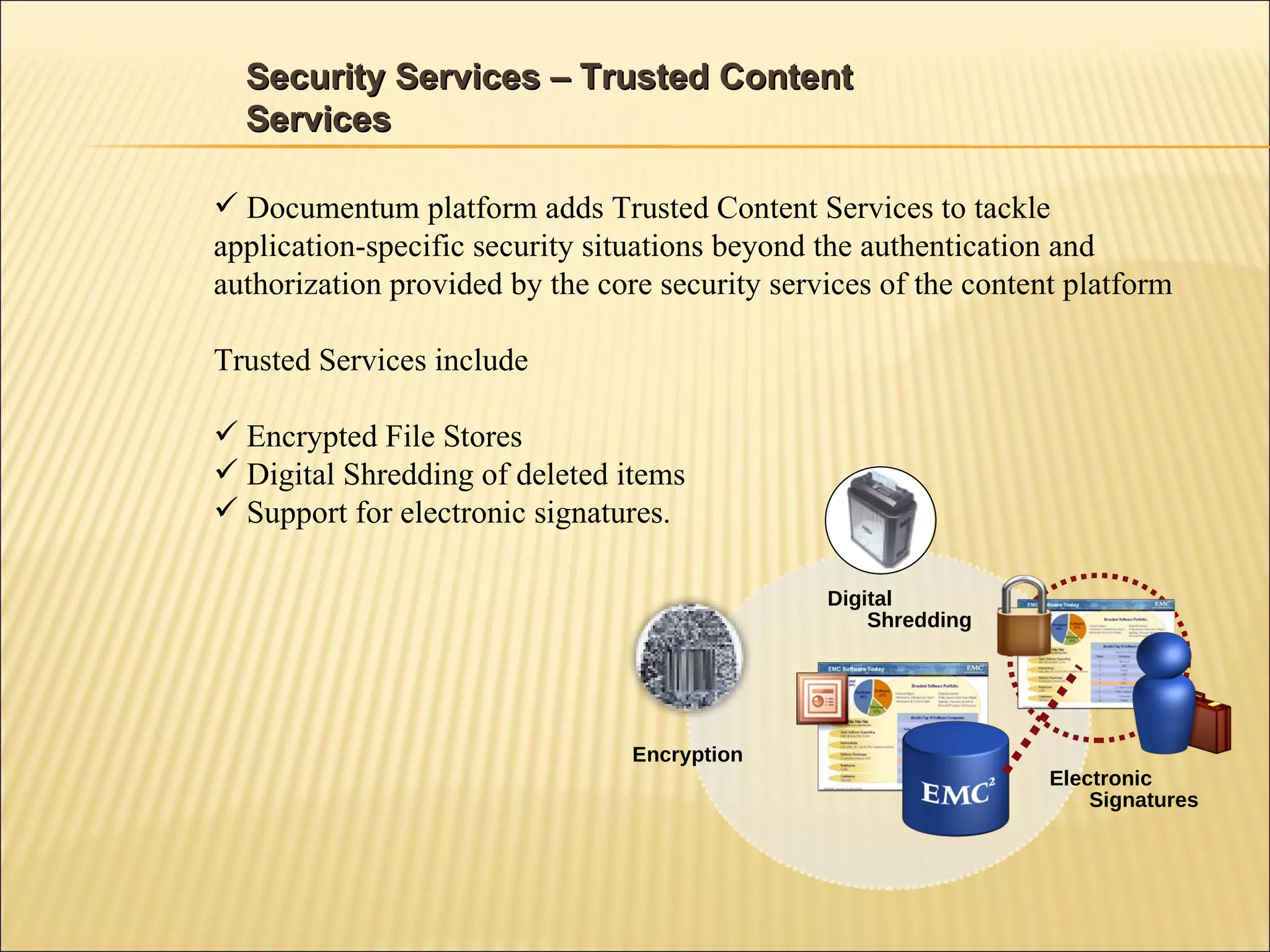 Security Services – Trusted Content Services Documentum platform adds Trusted Content Services to tackle application-specific security situations beyond the authentication and authorization provided by the core security services of the content platform Trusted Services include Encrypted File Stores Digital Shredding of deleted items Support for electronic signatures.  Digital Shredding Encryption Electronic Signatures 