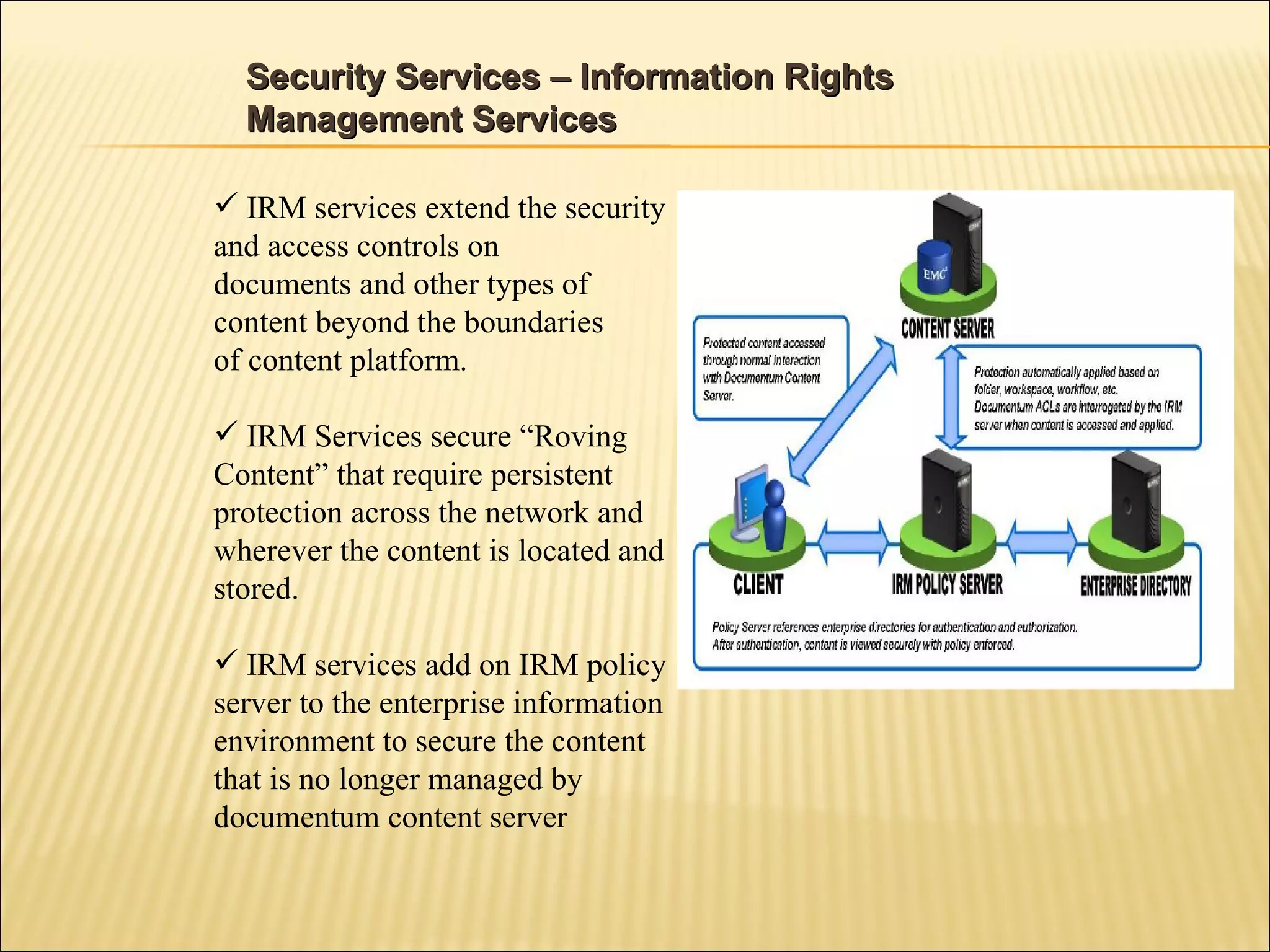 Security Services – Information Rights Management Services IRM services extend the security and access controls on documents and other types of content beyond the boundaries of content platform. IRM Services secure “Roving Content” that require persistent protection across the network and wherever the content is located and stored. IRM services add on IRM policy server to the enterprise information environment to secure the content that is no longer managed by documentum content server 