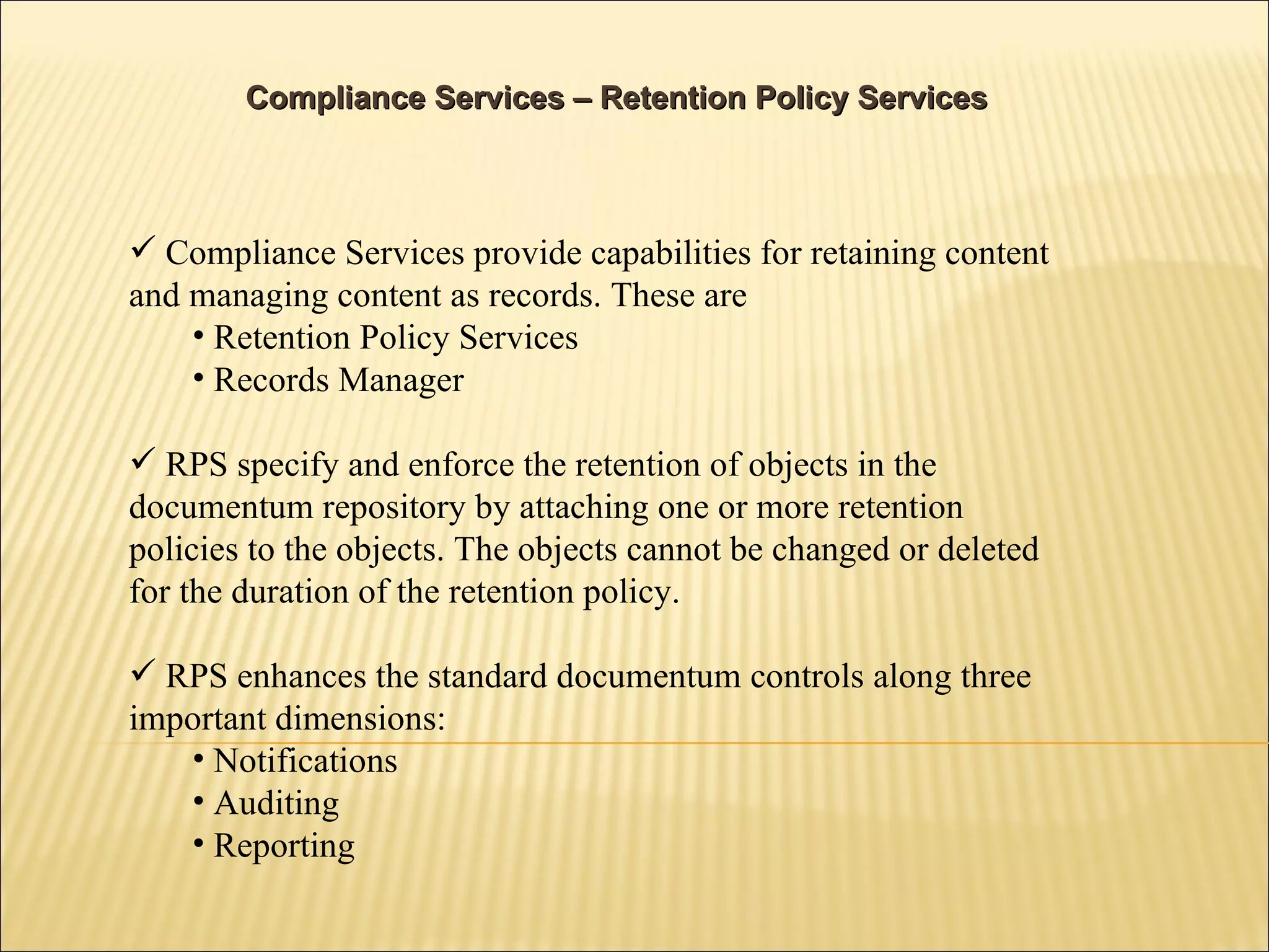 Compliance Services – Retention Policy Services Compliance Services provide capabilities for retaining content and managing content as records. These are  Retention Policy Services Records Manager RPS specify and enforce the retention of objects in the documentum repository by attaching one or more retention policies to the objects. The objects cannot be changed or deleted for the duration of the retention policy.  RPS enhances the standard documentum controls along three important dimensions: Notifications Auditing Reporting 