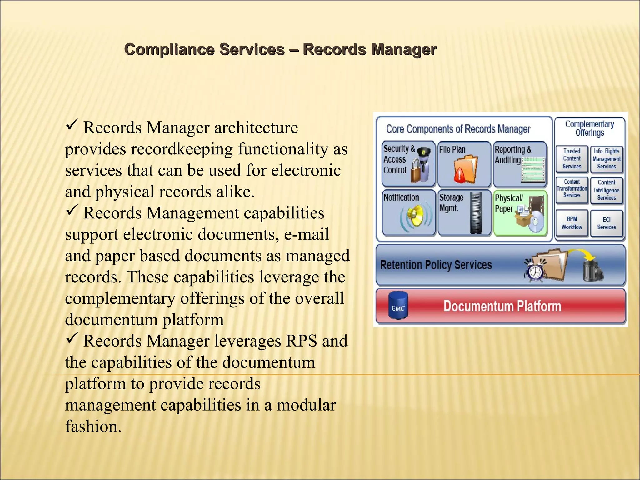 Compliance Services – Records Manager Records Manager architecture provides recordkeeping functionality as services that can be used for electronic and physical records alike. Records Management capabilities support electronic documents, e-mail and paper based documents as managed records. These capabilities leverage the complementary offerings of the overall documentum platform Records Manager leverages RPS and the capabilities of the documentum platform to provide records management capabilities in a modular fashion. 