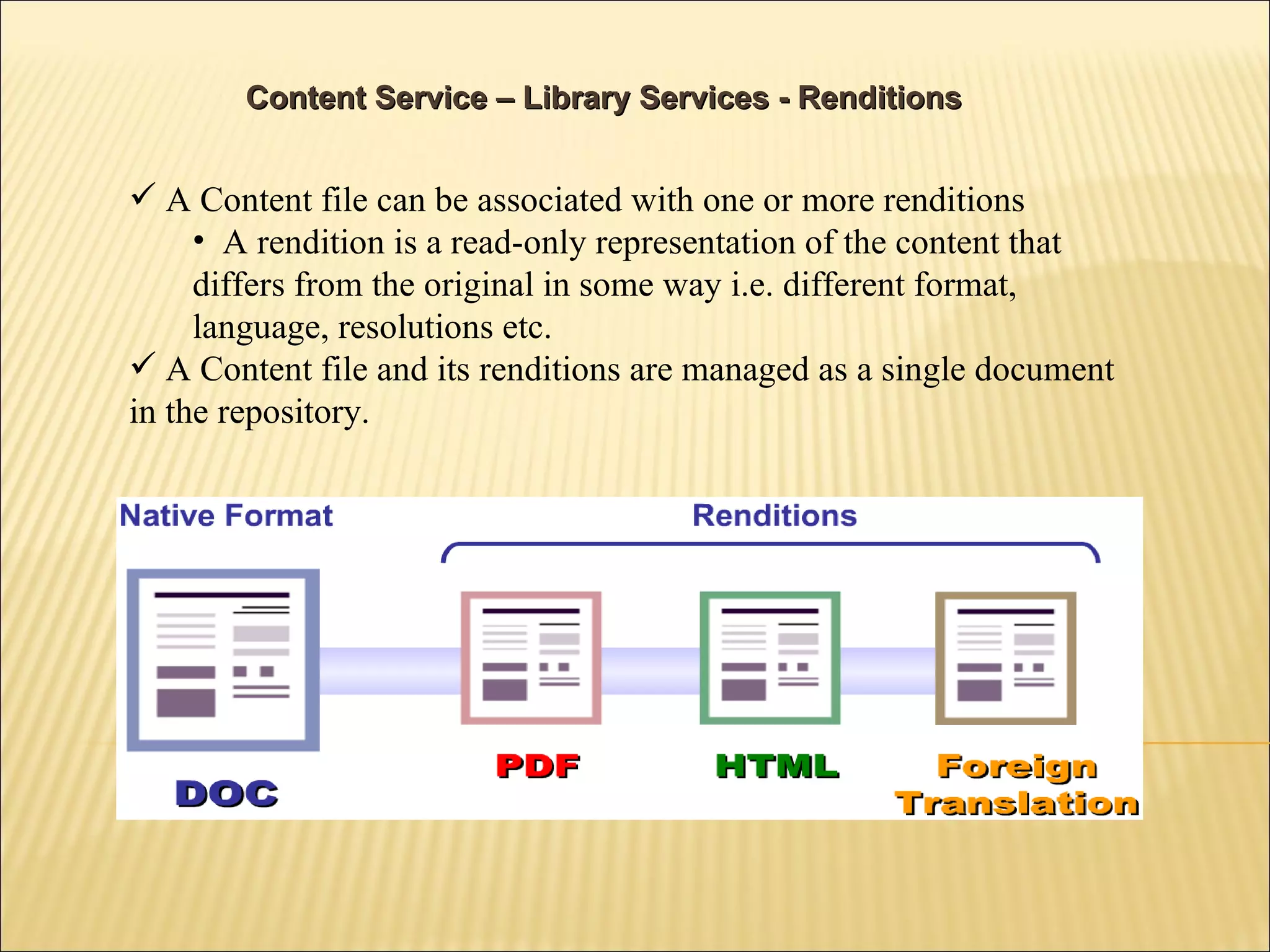 A Content file can be associated with one or more renditions A rendition is a read-only representation of the content that differs from the original in some way i.e. different format, language, resolutions etc. A Content file and its renditions are managed as a single document in the repository. Content Service – Library Services - Renditions 