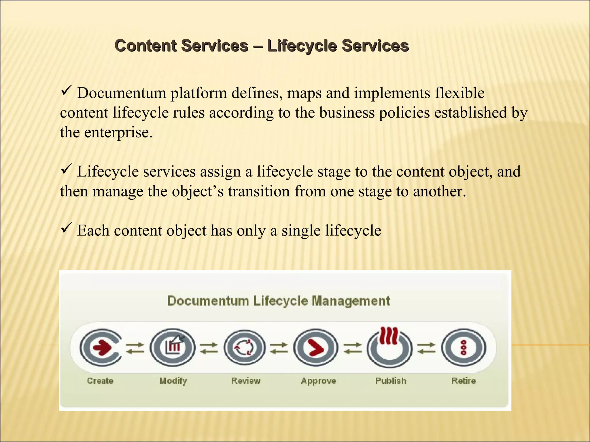 Content Services – Lifecycle Services Documentum platform defines, maps and implements flexible content lifecycle rules according to the business policies established by the enterprise. Lifecycle services assign a lifecycle stage to the content object, and then manage the object’s transition from one stage to another. Each content object has only a single lifecycle 