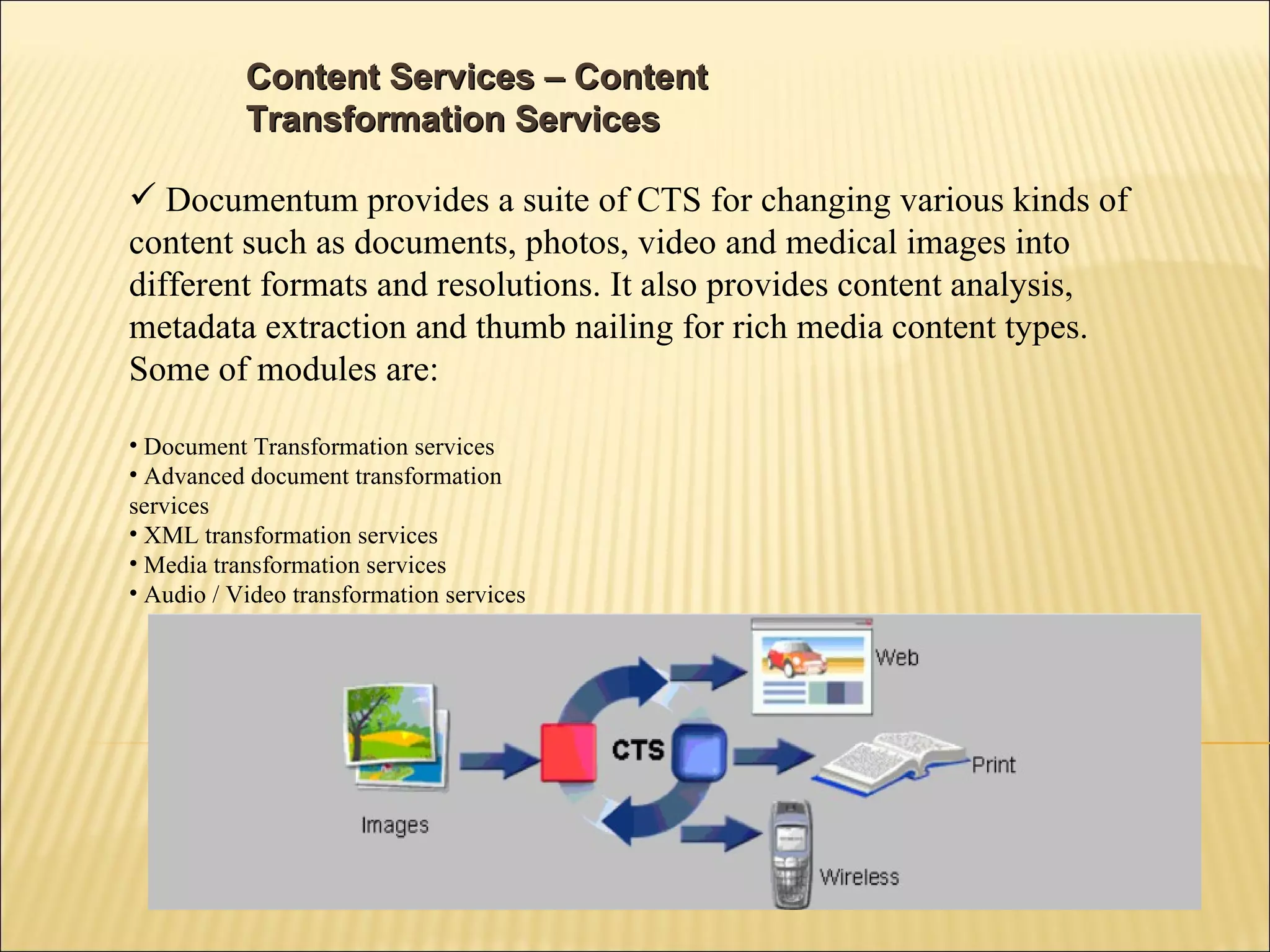 Content Services – Content Transformation Services  Documentum provides a suite of CTS for changing various kinds of content such as documents, photos, video and medical images into different formats and resolutions. It also provides content analysis, metadata extraction and thumb nailing for rich media content types. Some of modules are: Document Transformation services Advanced document transformation  services XML transformation services Media transformation services Audio / Video transformation services 
