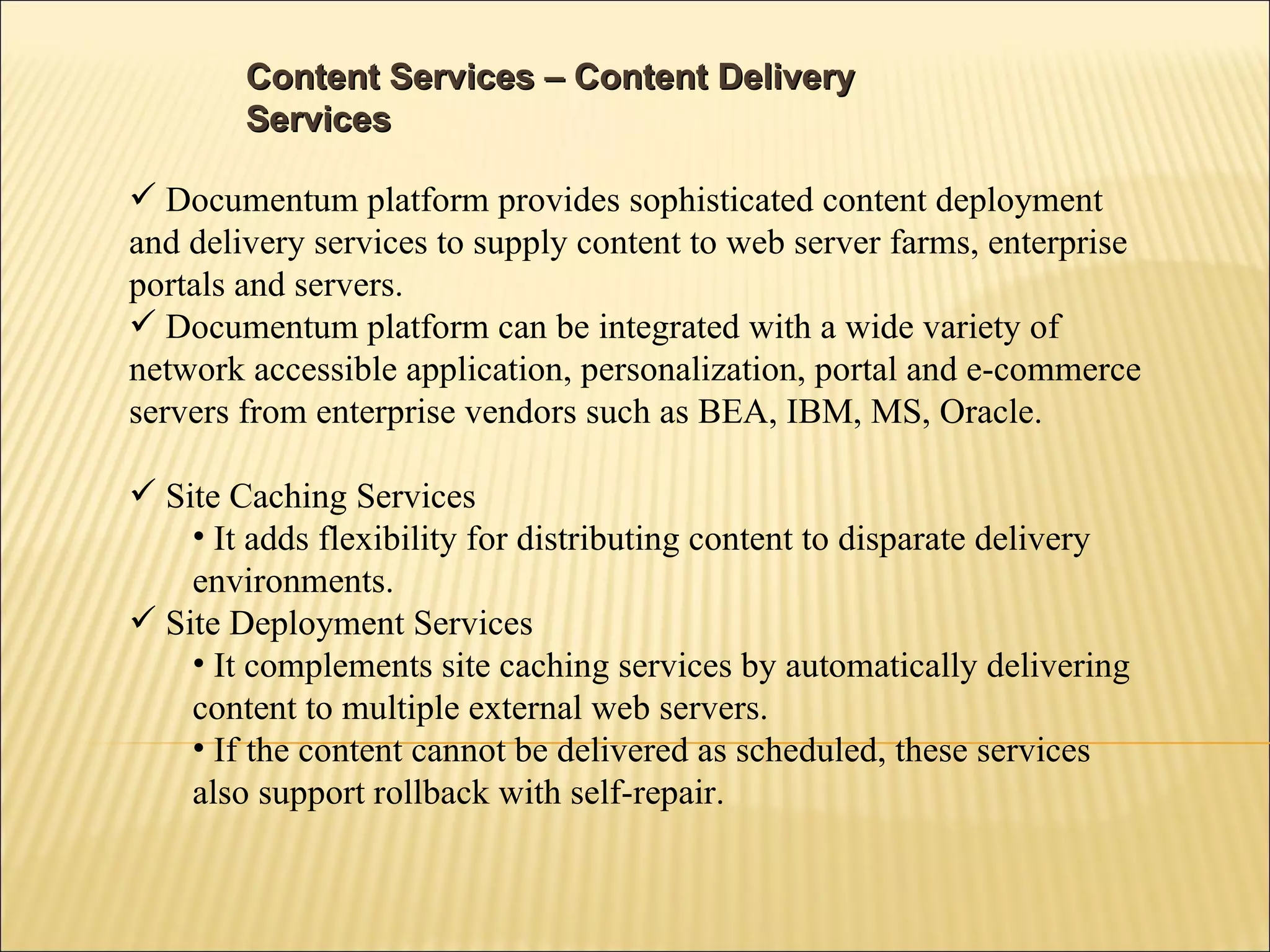 Content Services – Content Delivery Services  Documentum platform provides sophisticated content deployment and delivery services to supply content to web server farms, enterprise portals and servers. Documentum platform can be integrated with a wide variety of network accessible application, personalization, portal and e-commerce servers from enterprise vendors such as BEA, IBM, MS, Oracle. Site Caching Services It adds flexibility for distributing content to disparate delivery environments. Site Deployment Services It complements site caching services by automatically delivering content to multiple external web servers. If the content cannot be delivered as scheduled, these services also support rollback with self-repair. 