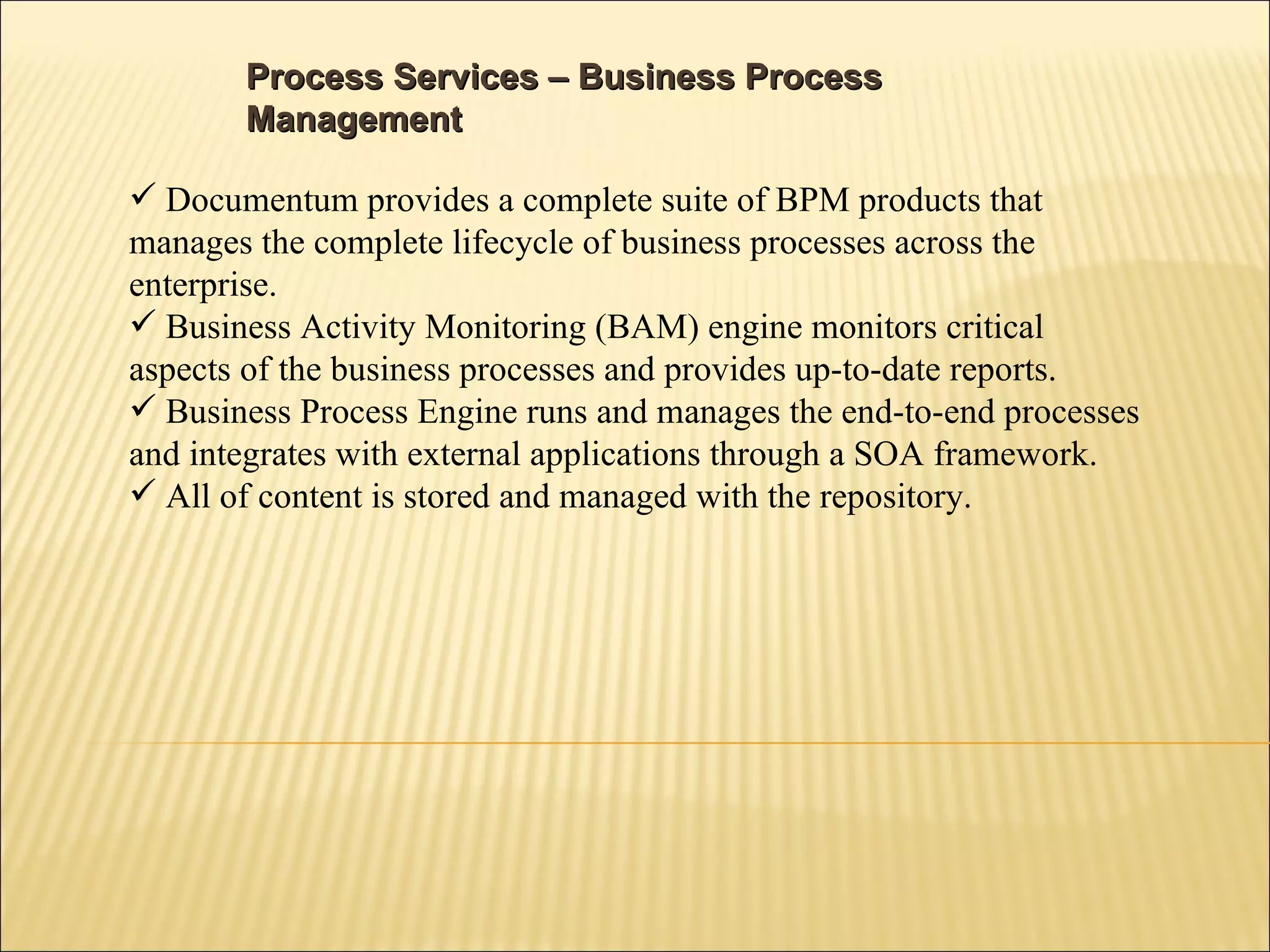 Process Services – Business Process Management  Documentum provides a complete suite of BPM products that manages the complete lifecycle of business processes across the enterprise. Business Activity Monitoring (BAM) engine monitors critical aspects of the business processes and provides up-to-date reports. Business Process Engine runs and manages the end-to-end processes and integrates with external applications through a SOA framework. All of content is stored and managed with the repository. 