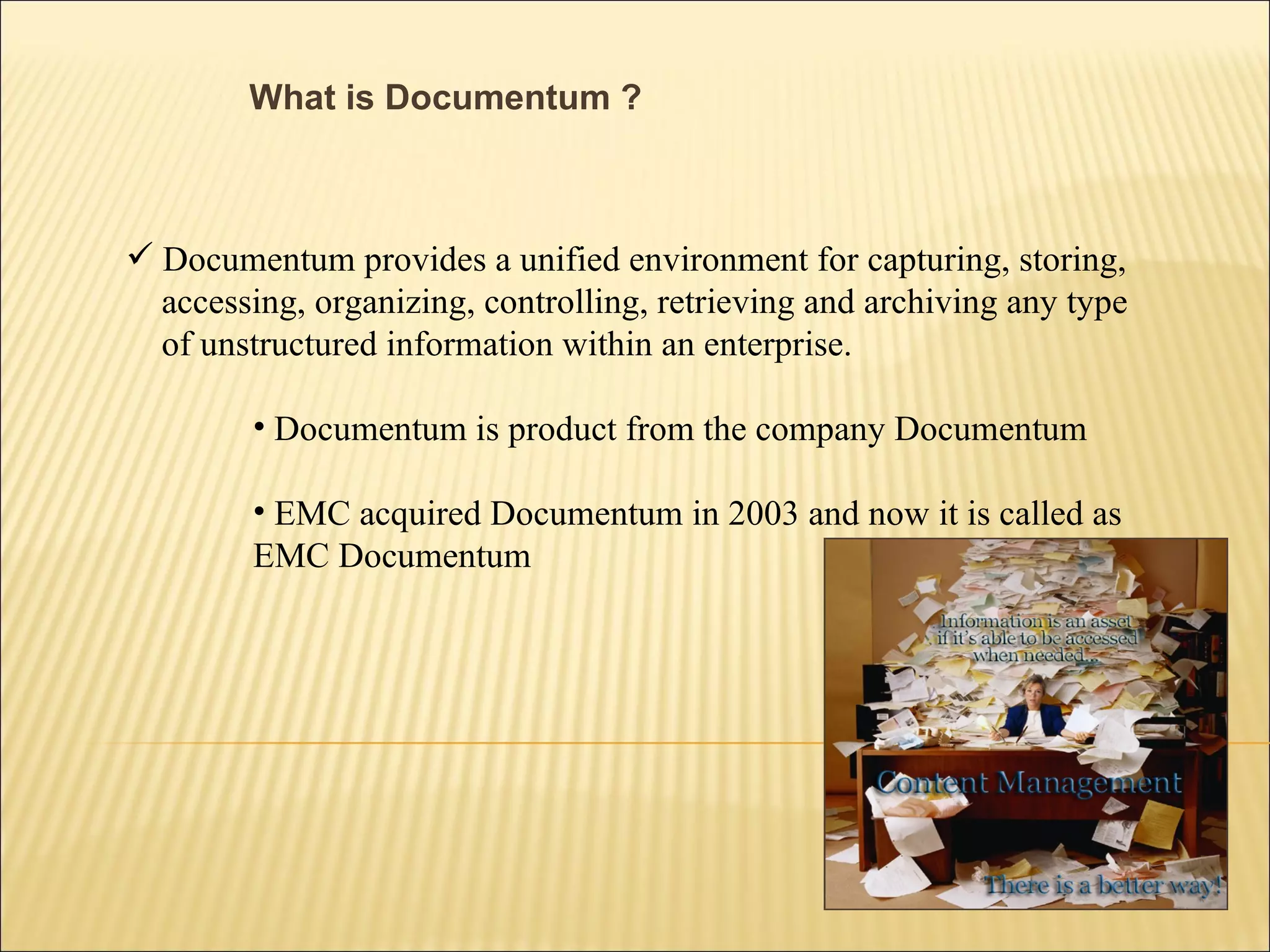 What is Documentum ? Documentum provides a unified environment for capturing, storing,  accessing, organizing, controlling, retrieving and archiving any type of unstructured information within an enterprise. Documentum is product from the company Documentum EMC acquired Documentum in 2003 and now it is called as  EMC Documentum 