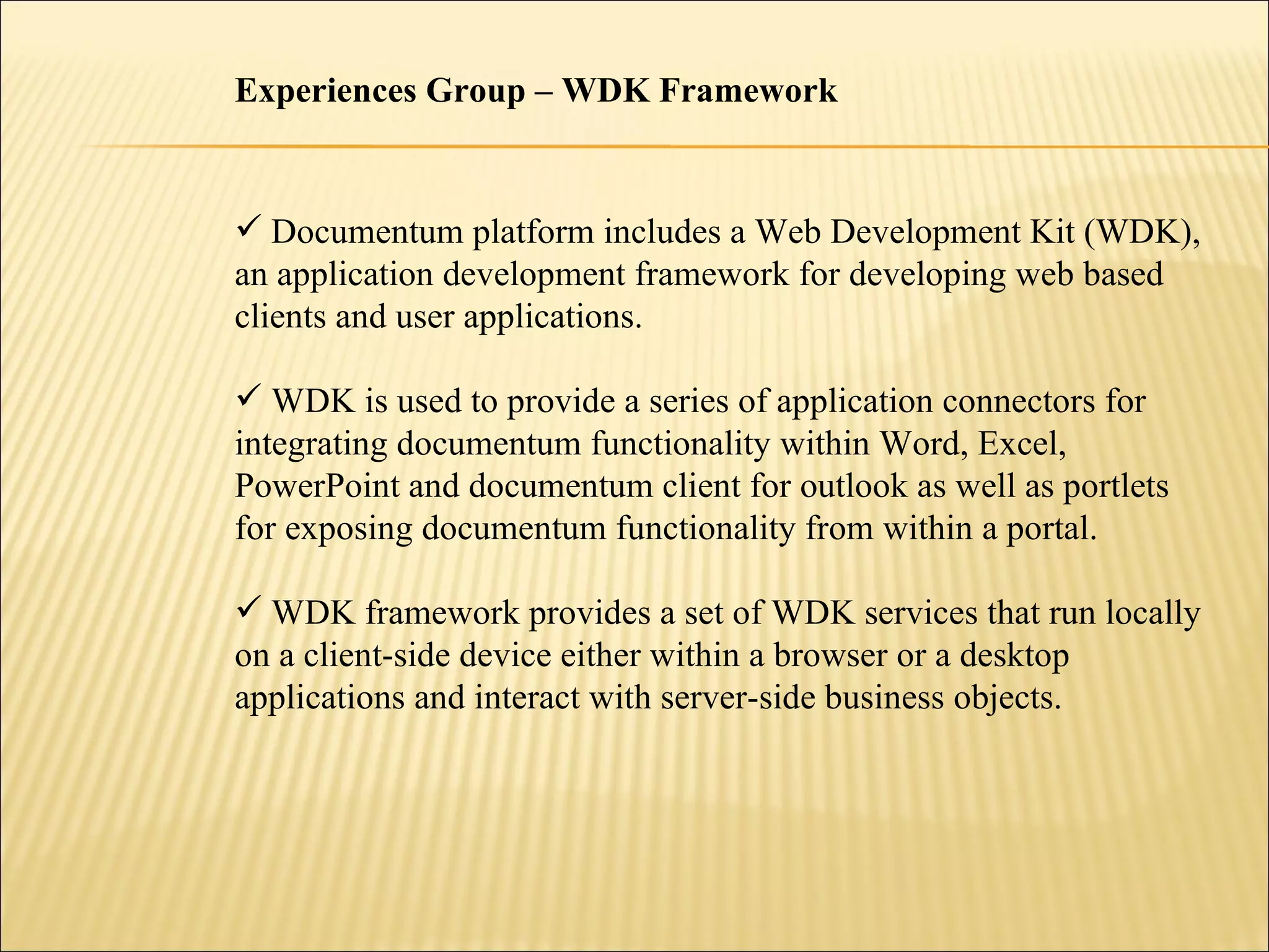 Experiences Group – WDK Framework Documentum platform includes a Web Development Kit (WDK), an application development framework for developing web based clients and user applications. WDK is used to provide a series of application connectors for  integrating documentum functionality within Word, Excel, PowerPoint and documentum client for outlook as well as portlets for exposing documentum functionality from within a portal. WDK framework provides a set of WDK services that run locally on a client-side device either within a browser or a desktop applications and interact with server-side business objects. 