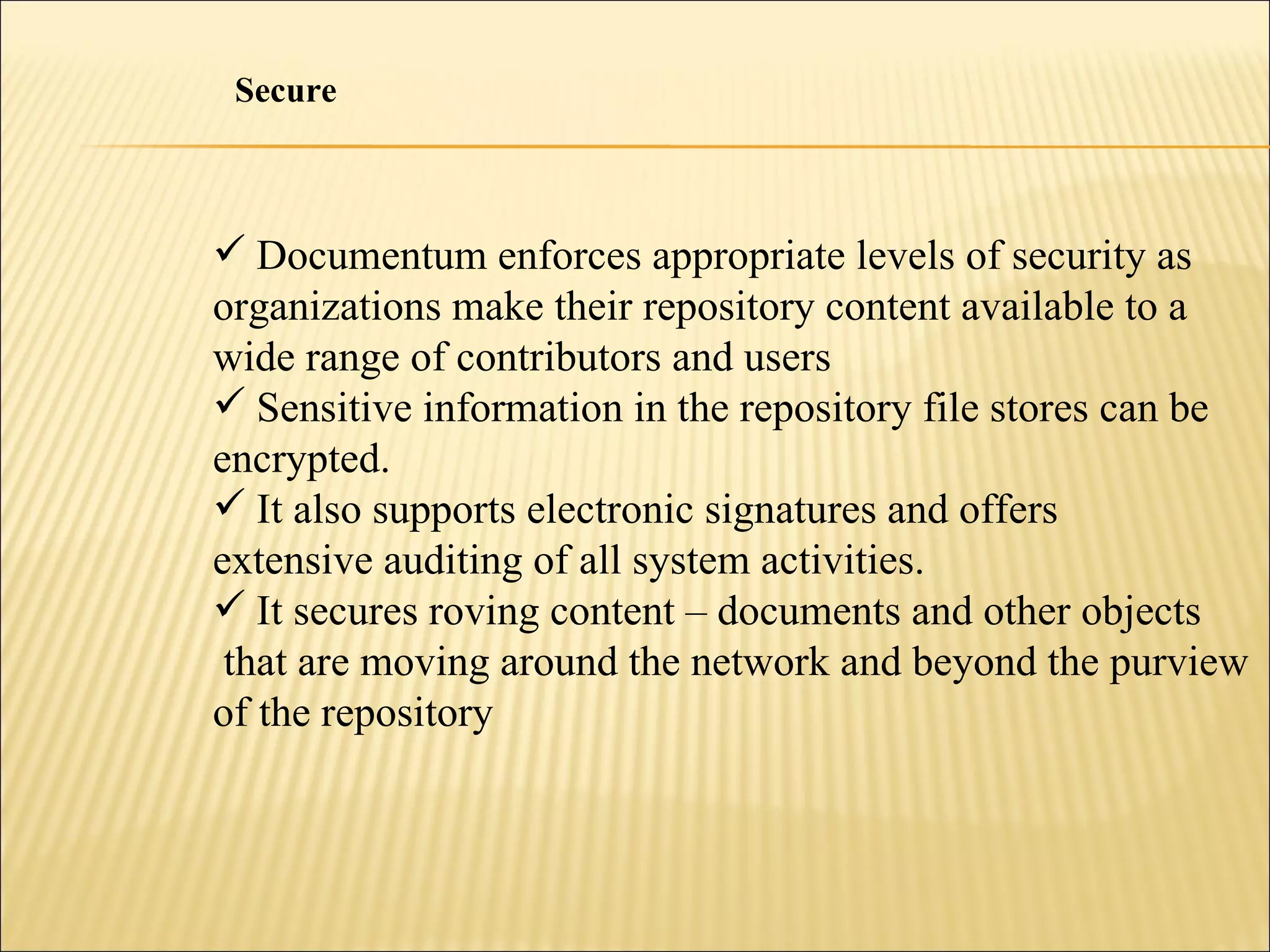 Documentum enforces appropriate levels of security as organizations make their repository content available to a  wide range of contributors and users Sensitive information in the repository file stores can be encrypted.  It also supports electronic signatures and offers extensive auditing of all system activities. It secures roving content – documents and other objects that are moving around the network and beyond the purview of the repository Secure 