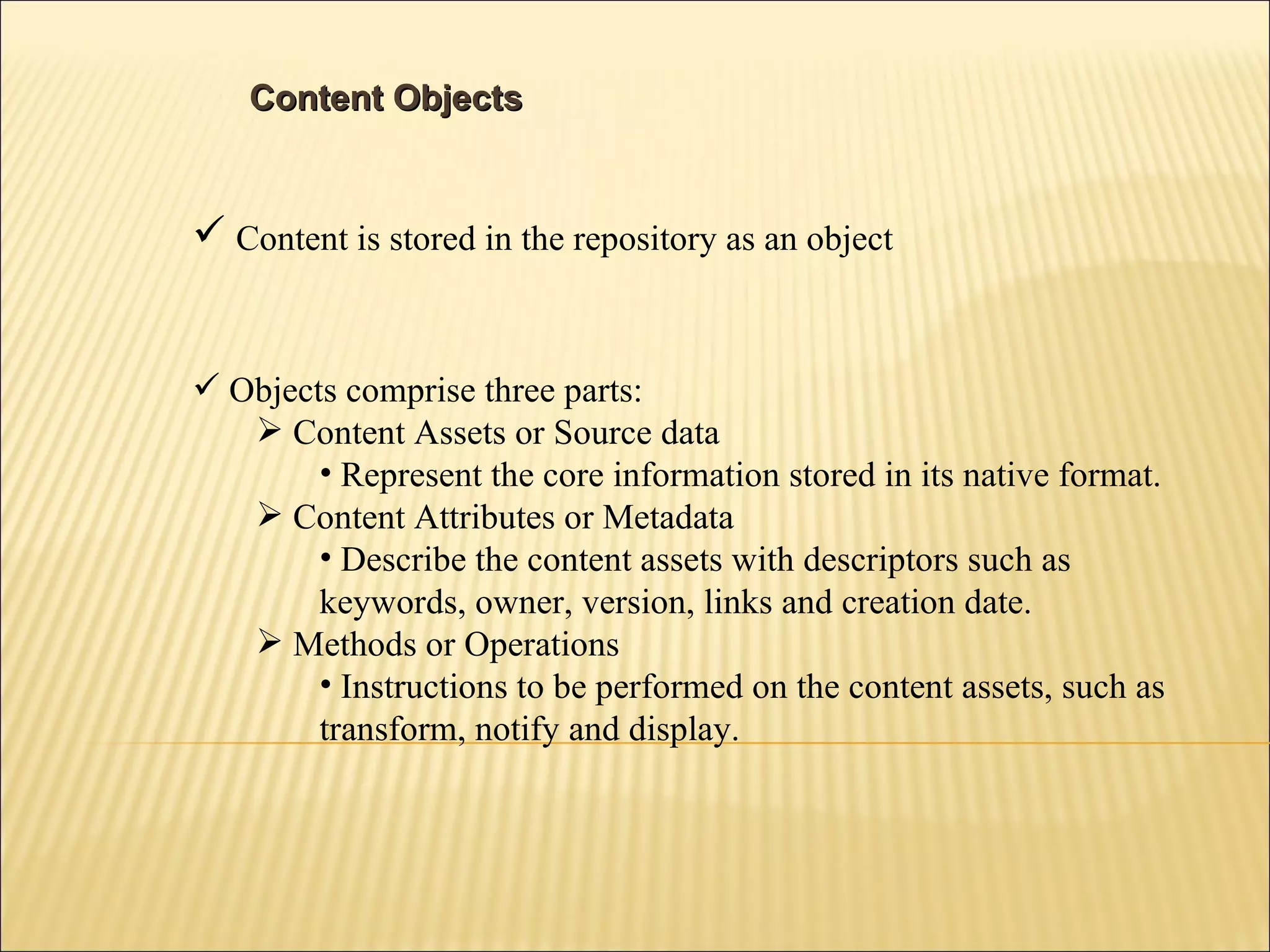Content Objects Content is stored in the repository as an object Objects comprise three parts: Content Assets or Source data Represent the core information stored in its native format. Content Attributes or Metadata Describe the content assets with descriptors such as keywords, owner, version, links and creation date. Methods or Operations Instructions to be performed on the content assets, such as transform, notify and display. 
