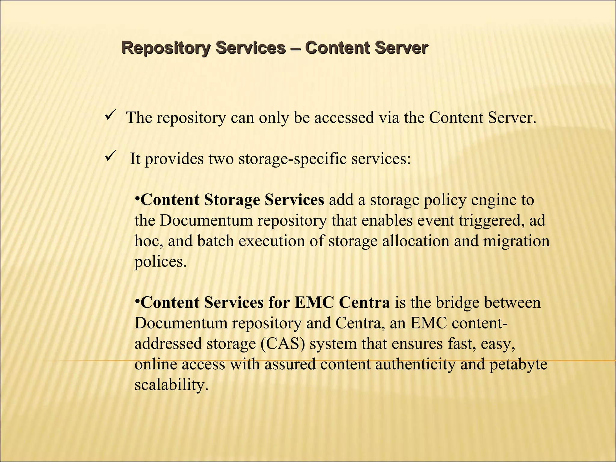 Repository Services – Content Server The repository can only be accessed via the Content Server. It provides two storage-specific services:  Content Storage Services  add a storage policy engine to the Documentum repository that enables event triggered, ad hoc, and batch execution of storage allocation and migration polices. Content Services for EMC Centra  is the bridge between Documentum repository and Centra, an EMC content-addressed storage (CAS) system that ensures fast, easy, online access with assured content authenticity and petabyte scalability. 