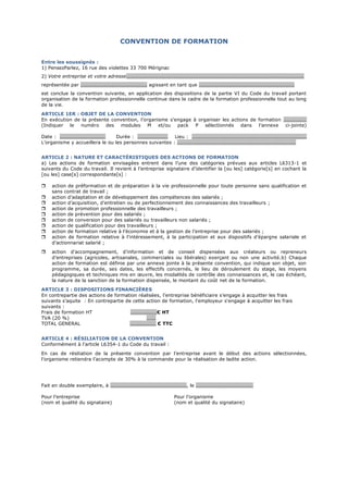 CONVENTION DE FORMATION
Entre les soussignés :
1) PensezParlez, 16 rue des violettes 33 700 Mérignac
2) Votre entreprise et votre adresse………………………………………………………………………………………………………………………….
représentée par ……………………………………………. agissant en tant que …………………………………………………………………
est conclue la convention suivante, en application des dispositions de la partie VI du Code du travail portant
organisation de la formation professionnelle continue dans le cadre de la formation professionnelle tout au long
de la vie.
ARTICLE 1ER : OBJET DE LA CONVENTION
En exécution de la présente convention, l’organisme s’engage à organiser les actions de formation ………………
(Indiquer le numéro des modules M et/ou pack P sélectionnés dans l’annexe ci-jointe)
Date : ……………………………… Durée : …………………… Lieu : ………………………………………………………………………………
L’organisme y accueillera le ou les personnes suivantes : …………………………………………………………………………………
ARTICLE 2 : NATURE ET CARACTÉRISTIQUES DES ACTIONS DE FORMATION
a) Les actions de formation envisagées entrent dans l’une des catégories prévues aux articles L6313-1 et
suivants du Code du travail. Il revient à l’entreprise signataire d’identifier la [ou les] catégorie[s] en cochant la
[ou les] case[s] correspondante[s] :
 action de préformation et de préparation à la vie professionnelle pour toute personne sans qualification et
sans contrat de travail ;
 action d’adaptation et de développement des compétences des salariés ;
 action d’acquisition, d’entretien ou de perfectionnement des connaissances des travailleurs ;
 action de promotion professionnelle des travailleurs ;
 action de prévention pour des salariés ;
 action de conversion pour des salariés ou travailleurs non salariés ;
 action de qualification pour des travailleurs ;
 action de formation relative à l’économie et à la gestion de l’entreprise pour des salariés ;
 action de formation relative à l’intéressement, à la participation et aux dispositifs d’épargne salariale et
d’actionnariat salarié ;
 action d’accompagnement, d’information et de conseil dispensées aux créateurs ou repreneurs
d’entreprises (agricoles, artisanales, commerciales ou libérales) exerçant ou non une activité.b) Chaque
action de formation est définie par une annexe jointe à la présente convention, qui indique son objet, son
programme, sa durée, ses dates, les effectifs concernés, le lieu de déroulement du stage, les moyens
pédagogiques et techniques mis en œuvre, les modalités de contrôle des connaissances et, le cas échéant,
la nature de la sanction de la formation dispensée, le montant du coût net de la formation.
ARTICLE 3 : DISPOSITIONS FINANCIÈRES
En contrepartie des actions de formation réalisées, l’entreprise bénéficiaire s’engage à acquitter les frais
suivants s’aquite : En contrepartie de cette action de formation, l'employeur s'engage à acquitter les frais
suivants :
Frais de formation HT …………………€ HT
TVA (20 %) …….
TOTAL GENERAL ……..………… € TTC
ARTICLE 4 : RÉSILIATION DE LA CONVENTION
Conformément à l’article L6354-1 du Code du travail :
En cas de résiliation de la présente convention par l’entreprise avant le début des actions sélectionnées,
l’organisme retiendra l’acompte de 30% à la commande pour la réalisation de ladite action.
Fait en double exemplaire, à ……………………………………………………, le ………………………………………
Pour l’entreprise Pour l’organisme
(nom et qualité du signataire) (nom et qualité du signataire)
 
